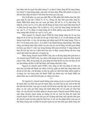 bao ®-îc nèi tíi tuyÕn thu ph¸t chung T, tô ®iÖn C ®-îc dïng ®Ó bï n¨ng l-îng.
C¸c kho¸ V còng kh«ng ®-îc cÊp tr-íc tÝn hiÖu nhÞp. PhÇn ®iÒu khiÓn sÏ chän vµ
®-a tÝn hiÖu nhÞp tíi kho¸ V khi thuª bao tham gia cuéc gäi.
Gi¶ sö ®Ó phôc vô cuéc gäi gi÷a TBP vµ TBQ phÇn ®iÒu khiÓn chän khe thêi
gian nhÞp Ni cÊp cho 2 kho¸ VP vµ VQ. Trong c¸c khe thêi gian kh¸c nhÞp Ni,
thanh T&R ®-îc dïng cho c¸c cuéc gäi kh¸c, khi ®ã VP vµ VQ ®Òu ®ãng. T¹i
nhÞp Ni c¶ hai van VP vµ VQ ®Òu më ®Ó th«ng tÝn hiÖu ë hai m¹ch ®iÖn thuª bao P
vµ thuª bao Q sang nhau. C¸c tô ®iÖn CP vµ CQ tÝch luü n¨ng l-îng tÝn hiÖu khi
c¸c van VP vµ VQ ®ãng vµ n¨ng l-îng ®ã sÏ ®-îc phãng sang nhau ®Ó bæ xung
n¨ng l-îng h÷u Ých khi c¸c van VP vµ VQ më.
Theo nguyªn lý chuyÓn m¹ch PAM th× n¨ng l-îng tiÕng nãi bÞ suy hao
®¸ng kÓ do bÞ rêi r¹c ho¸ nh- ®· ®Ò cËp ë biÓu thøc (2..2) vµ ¶nh h-ëng tíi chÊt
l-îng truyÒn dÉn, v× vËy cÇn ¸p dông gi¶i ph¸p m¹ch ®Ó bï n¨ng l-îng. Trªn s¬
®å 2.19 sö dông cuén c¶m L vµ tô ®iÖn C t¹o thµnh khung céng h-ëng. Dao ®éng
riªng cña khung ®-îc ®iÒu chØnh sao cho chu kú cña nã b»ng víi thêi gian th«ng
tÝn hiÖu qua kho¸ V, nh- vËy trong kho¶ng thêi gian më kho¸ V n¨ng l-îng tÝn
hiÖu ®· tÝch luü trªn tô C phÝa thuª bao nµy sÏ ®-îc truyÒn kh«ng tæn hao sang
m¹ch ®iÖn thuª bao phÝa kia vµ ng-îc l¹i.
Nh×n chung chuyÓn m¹ch PAM 2 d©y cho s¬ ®å øng dông ®¬n gi¶n h¬n so
víi chuyÓn m¹ch PAM 4 d©y, tuy nhiªn chÊt l-îng tÝn hiÖu còng kÐm h¬n chuyÓn
m¹ch 4 d©y. MÆc dï ¸p dông c¸c gi¶i ph¶p kü thuËt ®Ó bï suy hao tÝn hiÖu do rêi
r¹c ho¸ nh-ng rÊt khã cã thÓ ®¹t ®-îc chÊt l-îng nh- kiÓu 4 d©y.
Nguyªn lý chuyÓn m¹ch PAM 2 d©y còng cã thÓ cho phÐp tæ chøc c¸c
thuª bao cña tæng ®µi thµnh c¸c nhãm. Liªn l¹c gi÷a c¸c thuª bao cïng nhãm nh-
®· m« t¶ trªn ®©y, cßn ®Ó phôc vô liªn l¹c gi÷a c¸c thuª bao kh¸c nhãm ng-êi ta
sö dông c¸c van trung gian nèi thanh T&R cña nhãm nµy víi thanh T&R cña
nhãm kh¸c t¹o ra mèi liªn kÕt gi÷a c¸c nhãm víi nhau.
***
VÒ nguyªn lý, chuyÓn m¹ch kh«ng gian t-¬ng tù t¹o ra tuyÕn nèi liªn tôc
tõ m¹ch ®iÖn cña thuª bao gäi tíi m¹ch ®iÖn cña thuª bao bÞ gäi suèt tõ khi b¾t
®Çu ®Õn khi kÕt thóc cuéc gäi vµ tuyÕn nèi ®ã hoµn toµn ®éc lËp víi c¸c tuyÕn nèi
phôc vô c¸c cuéc gäi kh¸c ®ang tiÕn hµnh ®ång thêi víi nã gi÷a c¸c thuª bao
kh¸c, do vËy ®ßi hái rÊt nhiÒu phÇn tö chuyÓn m¹ch. ChuyÓn m¹ch PAM còng lµ
mét d¹ng chuyÓn m¹ch t-¬ng tù nh-ng nã rêi r¹c ho¸ tÝn hiÖu ®ã tr-íc khi
chuyÓn m¹ch vµ ®èi víi mçi cuéc gäi chØ sö dông mét hoÆc mét cÆp khe thêi gian
®Ó chuyÓn m¹ch tÝn hiÖu gi÷a hai thuª bao v× vËy nã cho phÐp nhiÒu cuéc gäi cã
thÓ dïng chung mét sè phÇn tö chuyÓn m¹ch t¹i c¸c khe thêi gian dµnh riªng cho
 