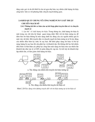 tõng cuéc gäi vµ do ®ã thiÕt bÞ cña nã gän nhÑ h¬n, tuy nhiªn chÊt l-îng tÝn hiÖu
còng kÐm h¬n so víi ph-¬ng thøc chuyÓn m¹ch kh«ng gian.
2.4 Kh¸i qu¸t chung vÒ c«ng nghÖ PCM vµ kü thuËt
chuyÓn m¹ch sè
2.4.1 Nh÷ng lîi thÕ c¬ b¶n cña sù kÕt hîp gi÷a truyÒn dÉn sè vµ chuyÓn
m¹ch sè
1. Lîi thÕ vÒ chÊt l-îng tÝn hiÖu: Trong th«ng tin, chÊt l-îng tÝn hiÖu lµ
mét trong c¸c chØ tiªu kü thuËt quan träng nhÊt. §èi víi tÝn hiÖu t-¬ng tù, ®Ó
®¶m b¶o tÝn hiÖu kh«ng bÞ mÐo d¹ng d-íi t¸c ®éng cña c¸c nguån nhiÔu qu¶ lµ
mét viÖc rÊt khã. Khi truyÒn dÉn vµ chuyÓn m¹ch tÝn hiÖu t-¬ng tù sÏ bÞ t¸c ®éng
cña nhiÔu ®iÒu biªn ký sinh, bÞ suy hao. §Ó kh«i phôc d¹ng tÝn hiÖu vµ bï l¹i
n¨ng l-îng bÞ suy hao th× cÇn ph¶i läc vµ khuÕch ®¹i. Do kh«ng thÓ läc hÕt nhiÔu
®iÒu biªn vµ b¶n th©n c¸c phÐp läc còng lµm mÐo d¹ng tÝn hiÖu nªn sau nhiÒu lÇn
khuÕch ®¹i nh- vËy tû sè S/N sÏ gi¶m ®¸ng kÓ, t¹p ©m bÞ tÝch luü do khuÕch ®¹i
lÆp nhiÒu lÇn, sÏ lµm gi¶m chÊt l-îng tÝn hiÖu.
TÝn hiÖu
sau chÆng
thø nhÊt
TÝn hiÖu
sauchÆng
thø hai
Bé lÆp Bé lÆp
TÝn hiÖu
sau lÆp
TÝn hiÖu
sau lÆp
TÝn hiÖu
gèc
TÝn hiÖu
bÞ mÐo
TÝn hiÖu
bÞ mÐo
TÝn hiÖu
bÞ mÐo
Bé lÆp Bé lÆp Bé lÆp
TÝn hiÖu
sau lÆp
a. T¸c ®éng cña nhiÔu khi truyÒn tÝn hiÖu t-¬ng tù
b. T¸c ®éng cña nhiÔu khi truyÒn tÝn hiÖu sè
H×nh 2.20 T¸c ®éng trªn ®-êng truyÒn ®èi víi tÝn hiÖu t-¬ng tù vµ tÝn hiÖu sè
 