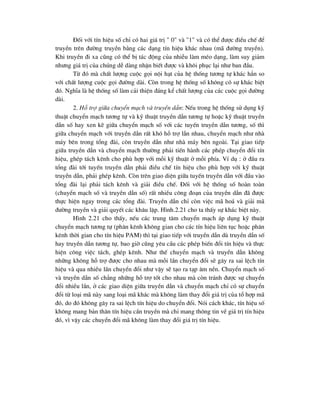 §èi víi tÝn hiÖu sè chØ cã hai gi¸ trÞ " 0" vµ "1" vµ cã thÓ ®-îc ®iÒu chÕ ®Ó
truyÒn trªn ®-êng truyÒn b»ng c¸c d¹ng tÝn hiÖu kh¸c nhau (m· ®-êng truyÒn).
Khi truyÒn ®i xa còng cã thÓ bÞ t¸c ®éng cña nhiÔu lµm mÐo d¹ng, lµm suy gi¶m
nh-ng gi¸ trÞ cña chóng dÔ dµng nhËn biÕt ®-îc vµ kh«i phôc l¹i nh- ban ®Çu.
Tõ ®ã mµ chÊt l-îng cuéc gäi néi h¹t cña hÖ thèng t-¬ng tù kh¸c h¼n so
víi chÊt l-îng cuéc gäi ®-êng dµi. Cßn trong hÖ thèng sè kh«ng cã sù kh¸c biÖt
®ã. NghÜa lµ hÖ thèng sè lµm c¶i thiÖn ®¸ng kÓ chÊt l-îng cña c¸c cuéc gäi ®-êng
dµi.
2. Hç trî gi÷a chuyÓn m¹ch vµ truyÒn dÉn: NÕu trong hÖ thèng sö dông kü
thuËt chuyÓn m¹ch t-¬ng tù vµ kü thuËt truyÒn dÉn t-¬ng tù hoÆc kü thuËt truyÒn
dÉn sè hay xen kÏ gi÷a chuyÓn m¹ch sè víi c¸c tuyÕn truyÒn dÉn t-¬ng, sè th×
gi÷a chuyÓn m¹ch víi truyÒn dÉn rÊt khã hç trî lÉn nhau, chuyÓn m¹ch nh- nhµ
m¸y bªn trong tæng ®µi, cßn truyÒn dÉn nh- nhµ m¸y bªn ngoµi. T¹i giao tiÕp
gi÷a truyÒn dÉn vµ chuyÓn m¹ch th-êng ph¶i tiÕn hµnh c¸c phÐp chuyÓn ®æi tÝn
hiÖu, ghÐp t¸ch kªnh cho phï hîp víi mçi kü thuËt ë mçi phÝa. VÝ dô : ë ®Çu ra
tæng ®µi tíi tuyÕn truyÒn dÉn ph¶i ®iÒu chÕ tÝn hiÖu cho phï hîp víi kü thuËt
truyÒn dÉn, ph¶i ghÐp kªnh. Cßn trªn giao diÖn gi÷a tuyÕn truyÒn dÉn víi ®Çu vµo
tæng ®µi l¹i ph¶i t¸ch kªnh vµ gi¶i ®iÒu chÕ. §èi víi hÖ thèng sè hoµn toµn
(chuyÓn m¹ch sè vµ truyÒn dÉn sè) rÊt nhiÒu c«ng ®o¹n cña truyÒn dÉn ®· ®-îc
thùc hiÖn ngay trong c¸c tæng ®µi. TruyÒn dÉn chØ cßn viÖc m· ho¸ vµ gi¶i m·
®-êng truyÒn vµ gi¶i quyÕt c¸c kh©u lÆp. H×nh.2.21 cho ta thÊy sù kh¸c biÖt nµy.
H×nh 2.21 cho thÊy, nÕu c¸c trung t©m chuyÓn m¹ch ¸p dông kü thuËt
chuyÓn m¹ch t-¬ng tù (ph©n kªnh kh«ng gian cho c¸c tÝn hiÖu liªn tôc hoÆc ph©n
kªnh thêi gian cho tÝn hiÖu PAM) th× t¹i giao tiÕp víi truyÒn dÉn dï truyÒn dÉn sè
hay truyÒn dÉn t-¬ng tù, bao giê còng yªu cÇu c¸c phÐp biÕn ®æi tÝn hiÖu vµ thùc
hiÖn c«ng viÖc t¸ch, ghÐp kªnh. Nh- thÕ chuyÓn m¹ch vµ truyÒn dÉn kh«ng
nh÷ng kh«ng hç trî ®-îc cho nhau mµ mçi lÇn chuyÓn ®æi sÏ g©y ra sai lÖch tÝn
hiÖu vµ qua nhiÒu lÇn chuyÓn ®æi nh- vËy sÏ t¹o ra t¹p ©m nÒn. ChuyÓn m¹ch sè
vµ truyÒn dÉn sè ch¼ng nh÷ng hç trî tèt cho nhau mµ cßn tr¸nh ®-îc sù chuyÓn
®æi nhiÒu lÇn, ë c¸c giao diÖn gi÷a truyÒn dÉn vµ chuyÓn m¹ch chØ cã sù chuyÓn
®æi tõ lo¹i m· nµy sang lo¹i m· kh¸c mµ kh«ng lµm thay ®æi gi¸ trÞ cña tæ hîp m·
®ã, do ®ã kh«ng g©y ra sai lÖch tÝn hiÖu do chuyÓn ®æi. Nãi c¸ch kh¸c, tÝn hiÖu sè
kh«ng mang b¶n th©n tÝn hiÖu cÇn truyÒn mµ chØ mang th«ng tin vÒ gi¸ trÞ tÝn hiÖu
®ã, v× vËy c¸c chuyÓn ®æi m· kh«ng lµm thay ®æi gi¸ trÞ tÝn hiÖu.
 