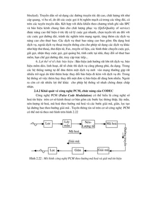blocked). TruyÒn dÉn sè sö dông c¸c ®-êng truyÒn tèc ®é cao, chÊt l-îng tèt nh-
c¸p quang, vi ba sè, do ®ã c¸c cuéc gäi Ýt bÞ nghÏn m¹ch c¶ trong c¸c tæng ®µi, c¶
trªn c¸c tuyÕn truyÒn dÉn. KÕt hîp víi ®iÒu khiÓn theo ch-¬ng tr×nh ghi s½n SPC
vµ b¸o hiÖu kªnh chung lµm cho chÊt l-îng phôc vô (QoS-Quality of service)
®-îc n©ng cao thÓ hiÖn ë tèc ®é xö lý cuéc gäi nhanh, chän tuyÕn tèi -u ®èi víi
c¸c cuéc gäi ®-êng dµi, tr¸nh t¾c nghÏn trªn m¹ng ngoµi, t¨ng thªm c¸c dÞch vô
n©ng cao cho thuª bao. C¸c dÞch vô thuª bao n©ng cao bao gåm: §a d¹ng ho¸
dÞch vô, ngoµi dÞch vô tho¹i truyÒn thèng cßn cho phÐp sö dông c¸c dÞch vô kh¸c
nh- hép th- thoaÞ, th- ®iÖn tö, Fax, truyÒn sè liÖu, c¸c h×nh thøc chuyÓn cuéc gäi,
göi gäi, nhËn thay cuéc gäi, gäi qu¶ng b¸, tÝnh c-íc t¹i nhµ, thay ®æi sè thuª bao
mÒm, h¹n chÕ gäi d-êng dµi, truy cËp trùc tiÕp...
6. Lîi thÕ vÒ tæ chøc b¸o hiÖu : B¸o hiÖu ¶nh h-ëng rÊt lín tíi dÞch vô. b¸o
hiÖu mÒm dÎo, linh ho¹t, dÔ tæ chøc th× dÞch vô còng phong phó, ®a d¹ng. Trong
c¸c hÖ thèng t-¬ng tù ®Ó ®-a thªm mét dÞch vô míi vµo m¹ng th-êng gÆp rÊt
nhiÒu trë ng¹i do khã thªm hoÆc thay ®æi b¸o hiÖu ®i kÌm víi dÞch vô ®ã. Trong
hÖ thèng sè viÖc thªm hay thay ®æi mét ®¬n vÞ b¸o hiÖu dÔ dµng h¬n nhiÒu. Ngoµi
ra cßn cã rÊt nhiÒu lîi thÕ kh¸c cho phÐp hÖ thèng sè nhah chãng ®-îc chÊp
nhËn.
2.4.2 Kh¸i qu¸t vÒ c«ng nghÖ PCM, chøc n¨ng cña CODEC
C«ng nghÖ PCM (Pulse Code Modulation) cã thÓ hiÓu lµ c«ng nghÖ sè
ho¸ tÝn hiÖu trªn c¬ së kªnh tho¹i c¬ b¶n gåm c¸c b-íc läc th«ng thÊp, lÊy mÉu,
nÐn-l-îng tö ho¸, m· ho¸ theo h-íng m· ho¸ vµ c¸c b-íc gi¶i m·, gi·n, läc t¹o
l¹i ®-êng bao theo h-íng gi¶i m· . TuyÕn th«ng tin sè trªn c¬ së c«ng nghÖ PCM
cã thÓ m« t¶ theo m« h×nh trªn h×nh 2.22
Läc LÊy
mÉu
M· ho¸
NÐn-
L-îng tö
§-êng
truyÒn
Gi¶i m·
Gi·n
Läc
M· ho¸
Gi¶i m·
H×nh 2.22 : M« h×nh c«ng nghÖ PCM theo h-íng m· ho¸ vµ gi¶i m· tÝn hiÖu
 