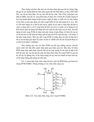 Theo h-íng m· ho¸, ®Çu tiªn c¸c tÝn hiÖu ®-îc ®-a qua bé läc th«ng thÊp
®Ó g¹t bá c¸c thµnh phÇn tÝn hiÖu n»m ngoµi d¶i tÇn kªnh tho¹i c¬ b¶n (300-3400
Hz), sau ®ã tÝn hiÖu ®-îc rêi r¹c ho¸ bëi bé lÊy mÉu. TÇn sè lÊy mÉu ®-îc qui
®Þnh lµ 8KHz. Sau ®ã c¸c xung ®iÒu biªn sÏ ®-îc nÐn vÒ biªn ®é vµ ®-îc l-îng tö
ho¸ (t¹o thµnh kh©u l-îng tö phi tuyÕn), nghÜa lµ ®-îc so s¸nh víi c¸c møc l-îng
tö ®Ó chän ra møc gÇn ®óng cho mçi xung PAM. C¶ hai luËt l-îng tö A vµ  ®Òu
cã 256 møc l-îng tö vµ ®Òu lµ phi tuyÕn, nghÜa lµ c¸c møc ë vïng biªn ®é lín sÏ
c¸ch xa nhau h¬n so víi ë vïng biªn ®é nhá sao cho tØ sè gi÷a sai sè l-îng tö víi
biªn ®é tÝn hiÖu lµ t-¬ng ®èi ®ång ®Òu cho toµn bé d¶i réng cña tÝn hiÖu. Sau khi
l-îng tö mçi xung PAM sÏ nhËn mét møc l-îng tö gÇn ®óng víi biªn ®é cña nã
vµ bé m· ho¸ sÏ thÓ hiÖn nã b»ng mét tæ hîp m· 8 bÝt (mét bÝt dÊu, 3 bÝt ®o¹n, 4
bÝt møc trong ®o¹n). Nh- vËy mçi xung PAM sÏ t-¬ng øng víi mét tæ hîp m· 8
bÝt vµ do tÝn hiÖu gèc ®-îc lÊy mÉu víi tÇn sè 8KHz nªn tèc ®é cña kªnh tho¹i sè
c¬ b¶n lµ 64 kbÝt/s ( 64Kbps).
Theo h-íng gi¶i m·, tÝn hiÖu PCM sau khi qua ®-êng truyÒn, chuyÓn
m¹ch tr-íc khi ®-a ®Õn ng-êi nhËn ph¶i qua kh©u gi¶i m·. §Çu tiªn, tÝn hiÖu
PCM nhËn ®-îc ph¶i ®-îc chuyÓn ®æi trë l¹i møc l-îng tö cho mçi tæ hîp 8 bÝt
nhê bé gi¶i m·, sau ®ã qua bé gi·n ®Ó nhËn ®-îc biªn ®é xung PAM vµ qua bé
läc ®Ó t¹o l¹i ®-êng bao vµ bï n¨ng l-îng rêi r¹c ho¸ t¹o thµnh tÝn hiÖu liªn tôc
cã ®ñ n¨ng l-îng gÇn gièng tÝn hiÖu gèc.
C¸c vi m¹ch thùc hiÖn chøc n¨ng m· ho¸, gi¶i m· PCM ®-îc gäi b»ng tªn
chung PCM CODEC. Chóng th-êng cã c¸c ch©n chøc n¨ng sau :
Ain
Aout
PD
A/
Dout
TXCLK
TXSYN
Din
RXCLK
RXSYN
GND
V+
V-
H×nh 2.23 : C¸c ch©n chøc n¨ng cña vi m¹ch CODEC.
C¸c
tÝn
hiÖu
®Þnh
thêi
 