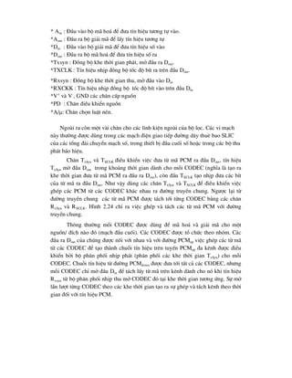 * Ain : §Çu vµo bé m· ho¸ ®Ó ®-a tÝn hiÖu t-¬ng tù vµo.
*Aout : §Çu ra bé gi¶i m· ®Ó lÊy tÝn hiÖu t-¬ng tù
*Din : §Çu vµo bé gi¶i m· ®Ó ®-a tÝn hiÖu sè vµo
*Dout : §Çu ra bé m· ho¸ ®Ó ®-a tÝn hiÖu sè ra
*Txsyn : §ång bé khe thêi gian ph¸t, më ®Çu ra Dout.
*TXCLK : TÝn hiÖu nhÞp ®ång bé tèc ®é bÝt ra trªn ®Çu Dout.
*Rxsyn : §ång bé khe thêi gian thu, më ®Çu vµo Din
*RXCKK : TÝn hiÖu nhÞp ®ång bé tèc ®é bÝt vµo trªn ®Çu Din
*V+
vµ V-
, GND c¸c ch©n cÊp nguån
*PD : Ch©n ®iÒu khiÓn nguån
*A/: Ch©n chän luËt nÐn.
Ngoµi ra cßn mét vµi ch©n cho c¸c linh kiÖn ngoµi cña bé läc. C¸c vi m¹ch
nµy th-êng ®-îc dïng trong c¸c m¹ch ®iÖn giao tiÕp ®-êng d©y thuª bao SLIC
cña c¸c tæng ®µi chuyÓn m¹ch sè, trong thiÕt bÞ ®Çu cuèi sè hoÆc trong c¸c bé thu
ph¸t b¸o hiÖu.
Ch©n TxSyn vµ TXCLK ®iÒu khiÓn viÖc ®-a tõ m· PCM ra ®Çu Dout, tÝn hiÖu
TxSyn më ®Çu Dout trong kho¶ng thêi gian dµnh cho mçi CODEC (nghÜa lµ t¹o ra
khe thêi gian ®-a tõ m· PCM ra ®Çu ra Dout), cßn ®Çu TXCLK t¹o nhÞp ®-a c¸c bÝt
cña tõ m· ra ®Çu Dout. Nh- vËy dïng c¸c ch©n TxSyn vµ TXCLK ®Ó ®iÒu khiÓn viÖc
ghÐp c¸c PCM tõ c¸c CODEC kh¸c nhau ra ®-êng truyÒn chung. Ng-îc l¹i tõ
®-êng truyÒn chung c¸c tõ m· PCM ®-îc t¸ch tíi tõng CODEC b»ng c¸c ch©n
RxSyn vµ RXCLK. H×nh 2.24 chØ ra viÖc ghÐp vµ t¸ch c¸c tõ m· PCM víi ®-êng
truyÒn chung.
Th«ng th-êng mçi CODEC ®-îc dïng ®Ó m· ho¸ vµ gi¶i m· cho mét
nguån/ ®Ých nµo ®ã (m¹ch ®Çu cuèi). C¸c CODEC ®-îc tæ chøc theo nhãm. C¸c
®Çu ra Dout cña chóng ®-îc nèi víi nhau vµ víi ®-êng PCMup viÖc ghÐp c¸c tõ m·
tõ c¸c CODEC ®Ó t¹o thµnh chuçi tÝn hiÖu trªn tuyÕn PCMup ®a kªnh ®-îc ®iÒu
khiÓn bëi bé ph©n phèi nhÞp ph¸t (ph©n phèi c¸c khe thêi gian TxSyn) cho mçi
CODEC. Chuçi tÝn hiÖu tõ ®-êng PCMdown ®-îc ®-a tíi tÊt c¶ c¸c CODEC, nh-ng
mçi CODEC chØ më ®Çu Din ®Ó t¸ch lÊy tõ m· trªn kªnh dµnh cho nã khi tÝn hiÖu
Rxsyn tõ bé ph©n phèi nhÞp thu më CODEC ®ã t¹i khe thêi gian t-¬ng øng. Sù më
lÇn l-ît tõng CODEC theo c¸c khe thêi gian t¹o ra sù ghÐp vµ t¸ch kªnh theo thêi
gian ®èi víi tÝn hiÖu PCM.
 