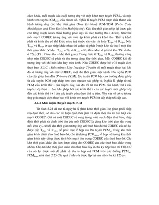 c¸ch kh¸c, mçi m¹ch ®Çu cuèi t-¬ng øng víi mét kªnh trªn tuyÕn PCMup vµ mét
kªnh trªn tuyÕn PCMdown cña nhãm ®ã. NghÜa lµ tuyÕn PCM ®-îc chia thµnh c¸c
kªnh t-¬ng øng c¸c khe thêi gian (Time Division) PCM-TDM (Pulse Code
Modulation and Time Division Multiplexing). C¸c khe thêi gian nhÞp l¹i ®-îc g¸n
cho tõng m¹ch codec theo h-íng ph¸t (up) vµ theo h-íng thu (Down). Nh- thÕ
mçi m¹ch CODEC t-¬ng øng víi mçi cÆp kªnh ph¸t vµ kªnh thu. Thø tù kªnh
ph¸t vµ kªnh thu cã thÓ kh¸c nhau tuú thuéc vµo c¸c tÝn hiÖu TxSyn vµ RxSyn. NÕu
TxSyn vµ RxSyn ë c¸c nhÞp kh¸c nhau th× codec sÏ ph¸t ë mét khe vµ thu ë mét khe
thêi gian kh¸c. VÝ dô : TxSyn  N5 vµ RxSyn  N19 th× codec sÏ ph¸t ë khe TS5 vµ thu
ë TS19 (TS : Time Slot - khe thêi gian). Trong thùc tÕ TxSyn vµ RxSyn th-êng cïng
nhÞp nªn CODEC sÏ ph¸t vµ thu trong cïng khe thêi gian. Mçi CODEC khi ®ã
t-¬ng øng víi chØ mét khe hay mét kªnh. NÕu CODEC ®-îc bè trÝ ë m¹ch ®iÖn
thuª bao (Slic : Subscribers Line Interface Circuit) th× mçi m¹ch thuª bao khi
®ã sÏ t-¬ng øng víi mét CODEC, mét khe thêi gian, mét kªnh trªn tuyÕn PCM
cña cÊp ghÐp ban ®Çu (Primary PCM). C¸c tuyÕn PCM bËc cao th-êng ®-îc ghÐp
tõ c¸c tuyÕn PCM cÊp thÊp h¬n theo nguyªn t¾c ghÐp tõ. NghÜa lµ ghÐp tõ m·
PCM cña kªnh thø i cña tuyÕn nµy, sau ®ã tíi tõ m· PCM cña kªnh thø i cña
tuyÕn tiÕp theo ... Sau khi ghÐp hÕt c¸c kªnh thø i cña c¸c tuyÕn míi ghÐp tiÕp
®Õn c¸c kªnh thø i +1 cña c¸c tuyÕn còng theo thø tù trªn. Nh- vËy sÏ cã sù t-¬ng
øng gi÷a m¹ch ®iÖn thuª bao víi kªnh trªn tuyÕn PCM tõ cÊp thÊp tíi cÊp cao.
2.4.4 Kh¸i niÖm chuyÓn m¹ch PCM
Tõ h×nh 2.24 ®· m« t¶ nguyªn lý ph©n kªnh thêi gian. Bé ph©n phèi nhÞp
(bé ®Þnh thêi) sÏ ®-a c¸c tÝn hiÖu ®Þnh thêi ph¸t vµ ®Þnh thêi thu tíi lÇn l-ît c¸c
m¹ch CODEC. Gi¶ sö mçi CODEC sö dông trong mét m¹ch ®iÖn thuª bao, nhÞp
®Þnh thêi ph¸t vµ ®Þnh thêi thu cña mçi CODEC lµ cïng khe thêi gian th× trong
mçi chu kú, cø tíi khe thêi gian t-¬ng øng víi thuª bao ®ã th× CODEC cña nã l¹i
®-îc cÊp TxSyn vµ RxSyn ®Ó ph¸t mét tæ hîp m· lªn tuyÕn PCMup trong khe thêi
gian kªnh dµnh cho thuª bao ®ã, cßn tõ ®-êng PCMdown tæ hîp m· trong khe thêi
gian kªnh nµy còng ®-îc t¸ch bëi m¹ch thu trong CODEC cña thuª bao ®ã. C¸c
khe thêi gian kh¸c lÇn l-ît ®-îc dïng cho CODEC cña c¸c thuª bao kh¸c trong
nhãm. Cho tíi khe thêi gian dµnh cho thuª bao nµy ë chu kú tiÕp theo th× CODEC
cña nã l¹i ®-îc më ®Ó ph¸t vµ thu tæ hîp m· PCM trªn c¸c ®-êng PCMup,
PCMdown nh- h×nh 2.25 C¸c qu¸ tr×nh trªn ®-îc lÆp l¹i sau mçi chu kú 125 s.
 