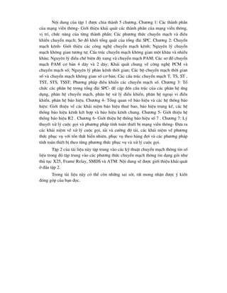 Néi dung cña tËp 1 ®-îc chia thµnh 5 ch-¬ng. Ch-¬ng 1: C¸c thµnh phÇn
cña m¹ng viÔn th«ng- Giíi thiÖu kh¸i qu¸t c¸c thµnh phÇn cña m¹ng viÔn th«ng,
vÞ trÝ, chøc n¨ng cña tõng thµnh phÇn; C¸c ph-¬ng thøc chuyÓn m¹ch vµ ®iÒu
khiÓn chuyÓn m¹ch; S¬ ®å khèi tæng qu¸t cña tæng ®µi SPC. Ch-¬ng 2: ChuyÓn
m¹ch kªnh- Giíi thiÖu c¸c c«ng nghÖ chuyÓn m¹ch kªnh; Nguyªn lý chuyÓn
m¹ch kh«ng gian t-¬ng tù; CÊu tróc chuyÓn m¹ch kh«ng gian mét kh©u vµ nhiÒu
kh©u; Nguyªn lý ®iÒu chÕ biªn ®é xung vµ chuyÓn m¹ch PAM; C¸c s¬ ®å chuyÓn
m¹ch PAM c¬ b¶n 4 d©y vµ 2 d©y; Kh¸i qu¸t chung vÒ c«ng nghÖ PCM vµ
chuyÓn m¹ch sè; Nguyªn lý ph©n kªnh thêi gian; C¸c bé chuyÓn m¹ch thêi gian
sè vµ chuyÓn m¹ch kh«ng gian sè c¬ b¶n; C¸c cÊu tróc chuyÓn m¹ch T, TS, ST ,
TST, STS, TSST; Ph-¬ng ph¸p ®iÒu khiÓn c¸c chuyÓn m¹ch sè. Ch-¬ng 3: Tæ
chøc c¸c ph©n hÖ trong tæng ®µi SPC- ®Ò cËp ®Õn cÊu tróc cña c¸c ph©n hÖ øng
dông, ph©n hÖ chuyÓn m¹ch, ph©n hÖ xö lý ®iÒu khiÓn, ph©n hÖ ngo¹i vi ®iÒu
khiÓn, ph©n hÖ b¸o hiÖu. Ch-¬ng 4- Tæng quan vÒ b¸o hiÖu vµ c¸c hÖ thèng b¸o
hiÖu: Giíi thiÖu vÒ c¸c kh¸i niÖm b¸o hiÖu thuª bao, b¸o hiÖu trung kÕ, c¸c hÖ
thèng b¸o hiÖu kªnh kÕt hîp vµ b¸o hiÖu kªnh chung. Ch-¬ng 5- Giíi thiÖu hÖ
thèng b¸o hiÖu R2 . Ch-¬ng 6- Giíi thiÖu hÖ thèng b¸o hiÖu sè 7 . Ch-¬ng 7: Lý
thuyÕt xö lý cuéc gäi vµ ph-¬ng ph¸p tÝnh to¸n thiÕt bÞ m¹ng viÔn th«ng- §-a ra
c¸c kh¸i niÖm vÒ xö lý cuéc gäi, t¶i vµ c-êng ®é t¶i, c¸c kh¸i niÖm vÒ ph-¬ng
thøc phôc vô víi tæn thÊt hiÓn nhiªn, phôc vô theo hµng ®îi vµ c¸c ph-¬ng ph¸p
tÝnh to¸n thiÕt bÞ theo tõng ph-¬ng thøc phôc vô vµ xö lý cuéc gäi.
TËp 2 cña tµi liÖu nµy tËp trung vµo c¸c kü thuËt chuyÓn m¹ch th«ng tin sè
liÖu trong ®ã tËp trung vµo c¸c ph-¬ng thøc chuyÓn m¹ch th«ng tin d¹ng gãi nh-
thñ tôc X25, Frame Relay, SMDS vµ ATM. Néi dung sÏ ®-îc giíi thiÖu kh¸i qu¸t
ë ®Çu tËp 2.
Trong tµi liÖu nµy cã thÓ cßn nh÷ng sai sãt, rÊt mong nhËn ®-îc ý kiÕn
®ãng gãp cña b¹n ®äc.
 