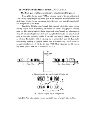 2.5 C¸c bé chuyÓn m¹nh thêi gian sè c¬ b¶n
2.5.1 Kh¸i qu¸t vÒ chøc n¨ng cña c¸c bé chuyÓn m¹ch thêi gian sè
Trong phÇn chuyÓn m¹ch PAM cã sö dông trung kÕ ©m tÇn chóng ta ®·
xem xÐt mét d¹ng chuyÓn m¹ch thêi gian. Chøc n¨ng cña bé chuyÓn m¹ch kiÓu
®ã lµ th«ng tin cÇn chuyÓn m¹ch ®-îc nhí tõ khe thêi gian ph¸t (kªnh nguån) tíi
khe thêi gian thu (kªnh ®Ých).
Tuy nhiªn, ®ã lµ bé chuyÓn m¹ch thêi gian ®èi víi tÝn hiÖu t-¬ng tù, nªn
mçi bé chuyÓn m¹ch ®ã (bé trung kÕ ©m tÇn) chØ cã kh¶ n¨ng phôc vô cho mét
cuéc gäi ®ång thêi t¹i mçi thêi ®iÓm. Nguyªn t¾c chuyÓn m¹ch nµy còng ®-îc ¸p
dông ®èi víi c¸c chuyÓn m¹ch thêi gian sè, nghÜa lµ th«ng tin cÇn chuyÓn m¹ch
còng sÏ ®-îc nhí trong mét bé nhí tõ khe thêi gian ph¸t vµ tíi khe thêi gian thu
nã sÏ ®-îc ®äc ra tõ bé nhí ®ã vµ còng t¹o ra kho¶ng thêi gian trÔ. Tuy nhiªn,
trong tr-êng hîp nµy sö dông bé nhí tÝn hiÖu sè nªn kh¶ n¨ng chuyÓn m¹ch cña
nã cao h¬n nhiÒu so víi bé nhí tÝn hiÖu PAM. Chøc n¨ng cña c¸c bé chuyÓn
m¹ch thêi gian sè ®-îc m« t¶ trªn h×nh 2.28a vµ b.
PCMin
Bé
chuyÓn m¹ch
thêi gian sè
a. TÝnh n¨ng cña bé chuyÓn m¹ch thêi gian sè.
b. TrÔ qua chuyÓn m¹ch thêi gian sè.
H×nh 2.28 TÝnh n¨ng cña bé chuyÓn m¹ch thêi gian sè sù gi÷ chËm tÝn hiÖu.
ts0
ts1
ts2
tsi
tsF-1
ts0
ts1
ts2
TFrame=125s
tsj ts0
ts1
ts2
tsi
tsF-1
ts0
ts1
ts2
TFrame=125s
tsj
PCMout
Ch0
Ch1
Ch2
Chi
ChF-1
Ch0
Ch1
Ch2 Chj Ch0
Ch1
Ch2
Chi
ChF-1
Ch0
Ch1
Ch2 Chj
PCMin
ts0
ts1
ts2
tsi
tsF-1
ts0
ts1
ts2 tsj
Ch0
Ch1
Ch2
Chi
ChF-1
Ch0
Ch1
Ch2 Chj
ts0
ts1
ts2
tsi
tsF-1
ts0
ts1
ts2 tsj
PCMout
Ch0
Ch1
Ch2
Chi
ChF-1
Ch0
Ch1
Ch2 Chj
TFrame=125s
 