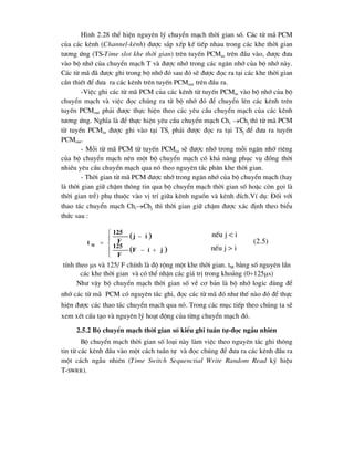 H×nh 2.28 thÓ hiÖn nguyªn lý chuyÓn m¹ch thêi gian sè. C¸c tõ m· PCM
cña c¸c kªnh (Channel-kªnh) ®-îc s¾p xÕp kÕ tiÕp nhau trong c¸c khe thêi gian
t-¬ng øng (TS-Time slot khe thêi gian) trªn tuyÕn PCMin trªn ®Çu vµo, ®-îc ®-a
vµo bé nhí cña chuyÓn m¹ch T vµ ®-îc nhí trong c¸c ng¨n nhí cña bé nhí nµy.
C¸c tõ m· ®· ®-îc ghi trong bé nhí ®ã sau ®ã sÏ ®-îc ®äc ra t¹i c¸c khe thêi gian
cÇn thiÕt ®Ó ®-a ra c¸c kªnh trªn tuyÕn PCMout trªn ®Çu ra.
-ViÖc ghi c¸c tõ m· PCM cña c¸c kªnh tõ tuyÕn PCMin vµo bé nhí cña bé
chuyÓn m¹ch vµ viÖc ®äc chóng ra tõ bé nhí ®ã ®Ó chuyÓn lªn c¸c kªnh trªn
tuyÕn PCMout ph¶i ®-îc thùc hiÖn theo c¸c yªu cÇu chuyÓn m¹ch cña c¸c kªnh
t-¬ng øng. NghÜa lµ ®Ó thùc hiÖn yªu cÇu chuyÓn m¹ch Chi Chj th× tõ m· PCM
tõ tuyÕn PCMin ®-îc ghi vµo t¹i TSi ph¶i ®-îc ®äc ra t¹i TSj ®Ó ®-a ra tuyÕn
PCMout.
- Mçi tõ m· PCM tõ tuyÕn PCMin sÏ ®-îc nhí trong mçi ng¨n nhí riªng
cña bé chuyÓn m¹ch nªn mét bé chuyÓn m¹ch cã kh¶ n¨ng phôc vô ®ång thêi
nhiÒu yªu cÇu chuyÓn m¹ch qua nã theo nguyªn t¾c ph©n khe thêi gian.
- Thêi gian tõ m· PCM ®-îc nhí trong ng¨n nhí cña bé chuyÓn m¹ch (hay
lµ thêi gian gi÷ chËm th«ng tin qua bé chuyÓn m¹ch thêi gian sè hoÆc cßn gäi lµ
thêi gian trÔ) phô thuéc vµo vÞ trÝ gi÷a kªnh nguån vµ kªnh ®Ých.VÝ dô: §èi víi
thao t¸c chuyÓn m¹ch ChiChj th× thêi gian gi÷ chËm ®-îc x¸c ®Þnh theo biÓu
thøc sau :
tÝnh theo s vµ 125/ F chÝnh lµ ®é réng mét khe thêi gian. tM b»ng sè nguyªn lÇn
c¸c khe thêi gian vµ cã thÓ nhËn c¸c gi¸ trÞ trong kho¶ng (0125s)
Nh- vËy bé chuyÓn m¹ch thêi gian sè vÒ c¬ b¶n lµ bé nhí logic dïng ®Ó
nhí c¸c tõ m· PCM cã nguyªn t¾c ghi, ®äc c¸c tõ m· ®ã nh- thÕ nµo ®ã ®Ó thùc
hiÖn ®-îc c¸c thao t¸c chuyÓn m¹ch qua nã. Trong c¸c môc tiÕp theo chóng ta sÏ
xem xÐt cÊu t¹o vµ nguyªn lý ho¹t ®éng cña tõng chuyÓn m¹ch ®ã.
2.5.2 Bé chuyÓn m¹ch thêi gian sè kiÓu ghi tuÇn tù-®äc ngÉu nhiªn
Bé chuyÓn m¹ch thêi gian sè lo¹i nµy lµm viÖc theo nguyªn t¾c ghi th«ng
tin tõ c¸c kªnh ®Çu vµo mét c¸ch tuÇn tù vµ ®äc chóng ®Ó ®-a ra c¸c kªnh ®Çu ra
mét c¸ch ngÉu nhiªn (Time Switch Sequenctial Write Random Read ký hiÖu
T-SWRR).
 
 









j
i
F
F
125
i
j
F
125
t M
nÕu j > i
nÕu j < i
(2.5)
 