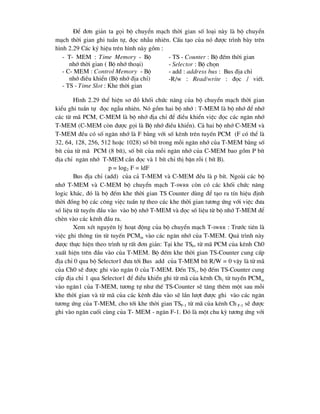 §Ó ®¬n gi¶n ta gäi bé chuyÓn m¹ch thêi gian sè lo¹i nµy lµ bé chuyÓn
m¹ch thêi gian ghi tuÇn tù, ®äc nhÉu nhiªn. CÊu t¹o cña nã ®-îc tr×nh bµy trªn
h×nh 2.29 C¸c ký hiÖu trªn h×nh nµy gåm :
- T- MEM : Time Memory - Bé
nhí thêi gian ( Bé nhí tho¹i)
- C- MEM : Control Memory - Bé
nhí ®iÒu khiÓn (Bé nhí ®Þa chØ)
- TS - Time Slot : Khe thêi gian
- TS - Counter : Bé ®Õm thêi gian
- Selector : Bé chän
- add : address bus : Bus ®Þa chØ
-R/w : Read/write : ®äc / viÕt.
H×nh 2.29 thÓ hiÖn s¬ ®å khèi chøc n¨ng cña bé chuyÓn m¹ch thêi gian
kiÓu ghi tuÇn tù ®äc ngÉu nhiªn. Nã gåm hai bé nhí : T-MEM lµ bé nhí ®Ó nhí
c¸c tõ m· PCM, C-MEM lµ bé nhí ®Þa chØ ®Ó ®iÒu khiÓn viÖc ®äc c¸c ng¨n nhí
T-MEM (C-MEM cßn ®-îc gäi lµ Bé nhí ®iÒu khiÓn). C¶ hai bé nhí C-MEM vµ
T-MEM ®Òu cã sè ng¨n nhí lµ F b»ng víi sè kªnh trªn tuyÕn PCM (F cã thÓ lµ
32, 64, 128, 256, 512 hoÆc 1028) sè bÝt trong mçi ng¨n nhí cña T-MEM b»ng sè
bÝt cña tõ m· PCM (8 bÝt), sè bÝt cña mçi ng¨n nhí cña C-MEM bao gåm P bÝt
®Þa chØ ng¨n nhí T-MEM cÇn ®äc vµ 1 bÝt chØ thÞ bËn rçi ( bÝt B).
p = log2 F = ldF
Bus ®Þa chØ (add) cña c¶ T-MEM vµ C-MEM ®Òu lµ p bÝt. Ngoµi c¸c bé
nhí T-MEM vµ C-MEM bé chuyÓn m¹ch T-SWRR cßn cã c¸c khèi chøc n¨ng
logic kh¸c, ®ã lµ bé ®Õm khe thêi gian TS Counter dïng ®Ó t¹o ra tÝn hiÖu ®Þnh
thêi ®ång bé c¸c c«ng viÖc tuÇn tù theo c¸c khe thêi gian t-¬ng øng víi viÖc ®-a
sè liÖu tõ tuyÕn ®Çu vµo vµo bé nhí T-MEM vµ ®äc sè liÖu tõ bé nhí T-MEM ®Ó
chÌn vµo c¸c kªnh ®Çu ra.
Xem xÐt nguyªn lý ho¹t ®éng cña bé chuyÓn m¹ch T-SWRR : Tr-íc tiªn lµ
viÖc ghi th«ng tin tõ tuyÕn PCMin vµo c¸c ng¨n nhí cña T-MEM. Qu¸ tr×nh nµy
®-îc thùc hiÖn theo tr×nh tù rÊt ®¬n gi¶n: T¹i khe TS0, tõ m· PCM cña kªnh Ch0
xuÊt hiÖn trªn ®Çu vµo cña T-MEM. Bé ®Õm khe thêi gian TS-Counter cung cÊp
®Þa chØ 0 qua bé Selector1 ®-a tíi Bus add cña T-MEM bÝt R/W = 0 vËy lµ tõ m·
cña Ch0 sÏ ®-îc ghi vµo ng¨n 0 cña T-MEM. §Õn TS1, bé ®Õm TS-Counter cung
cÊp ®Þa chØ 1 qua Selector1 ®Ó ®iÒu khiÓn ghi tõ m· cña kªnh Ch1 tõ tuyÕn PCMin
vµo ng¨n1 cña T-MEM, t-¬ng tù nh- thÕ TS-Counter sÏ t¨ng thªm mét sau mçi
khe thêi gian vµ tõ m· cña c¸c kªnh ®Çu vµo sÏ lÇn l-ît ®-îc ghi vµo c¸c ng¨n
t-¬ng øng cña T-MEM, cho tíi khe thêi gian TSF-1 tõ m· cña kªnh Ch F-1 sÏ ®-îc
ghi vµo ng¨n cuèi cïng cña T- MEM - ng¨n F-1. §ã lµ mét chu kú t-¬ng øng víi
 