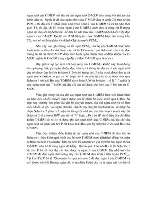 ng¨n nhí cña C-MEM mµ thø tù cña ng¨n nhí C-MEM nµy trïng víi thø tù cña
kªnh ®Çu ra. NghÜa lµ ®Ó ®äc ng¨n nhí i cña T-MEM ®-a ra kªnh Chj trªn tuyÕn
PCMout th× ®Þa chØ [i] ph¶i ®-îc nhí trong ng¨n j cña C-MEM vµ cø tíi khe thêi
gian TSj th× ®Þa chØ [i] trong ng¨n j cña C-MEM ®-îc ®äc ra cïng bÝt B trong
ng¨n ®ã ®-a lªn bé Selector1 ®Ó ®-a tíi add Bus cña T-MEM ®iÒu khiÓn viÖc ®äc
ng¨n i cña T-MEM. Do tõ m· PCM tõ ng¨n i cña T-MEM ®-îc ®äc trong khe
TSj, nªn nã sÏ ®-îc chÌn vµo kªnh Chj cña tuyÕn PCMout .
Nh- vËy viÖc ghi th«ng tin tõ tuyÕn PCMin vµo bé nhí T-MEM ®-îc tiÕn
hµnh tuÇn tù theo ®Þa chØ ®-îc cÊp tõ bé TS counter qua Selector1 cßn viÖc ®äc
th«ng tin tõ bé nhí T-MEM ®-îc tiÕn hµnh ngÉu nhiªn d-íi sù ®iÒu khiÓn cña C-
MEM, nghÜa lµ C-MEM cung cÊp ®Þa chØ ®äc T-MEM qua Selector1.
B©y giê ta tiÕp tôc xem xÐt ho¹t ®éng cña C-MEM. Bé nhí nµy ho¹t ®éng
theo ph-¬ng thøc ghi ngÉu nhiªn, ®äc tuÇn tù vµ th«ng tin ®äc ra tõ c¸c ng¨n nhí
cña nã ®-îc ®-a lªn bé Selector 1. NÕu bÝt tr¹ng th¸i B cña tõ m· ®-îc ®äc ra tõ
ng¨n nhí C-MEM cã gi¸ trÞ "0" logic th× P bÝt cßn l¹i cña nã sÏ ®-îc ®-a qua
Selector 1 tíi add Bus cña T-MEM vµ tÝn hiÖu R/W tõ Selector 1 sÏ lµ ''1'' nghÜa lµ
®äc ng¨n nhí cña T-MEM mµ ®Þa chØ cña nã ®-îc thÓ hiÖn qua P bit ®-a tõ C-
MEM.
ViÖc ghi th«ng tin ®Þa chØ vµo ng¨n nhí cña C-MEM ®-îc tiÕn hµnh theo
sè liÖu ®iÒu khiÓn chuyÓn m¹ch ®-îc ®-a tõ ph©n hÖ ®iÒu khiÓn qua C-Bus. Sè
liÖu nµy th-êng bao gåm ®Þa chØ bé chuyÓn m¹ch, ®Þa chØ ng¨n nhí vµ sè liÖu
®iÒu khiÓn sÏ ghi vµo ng¨n nhí ®ã. §Þa chØ bé chuyÓn m¹ch add.sw. sÏ ®-îc bé
chän Selector 2 ph©n tÝch, nÕu nã trïng víi add.sw. cña bé chuyÓn m¹ch nµy th×
Selector 2 sÏ chuyÓn R/W cña nã vÒ "0" logic , P+1 bit (P bit sè liÖu ®Þa chØ ®iÒu
khiÓn T-MEM vµ bit B) sÏ ®-îc ghi vµo ng¨n nhí cña C-MEM mµ ®Þa chØ cña
ng¨n nhí ®ã ®-îc ®-a bëi P bÝt kh¸c tõ C-Bus qua bé Selector 2 lªn add Bus cña
C-MEM.
ViÖc ®äc sè liÖu ®iÒu khiÓn tõ c¸c ng¨n nhí cña C-MEM ®Ó ®-a lªn bé
Selector 1 ®iÒu khiÓn qu¸ tr×nh ®äc bé nhí T-MEM ®-îc tiÕn hµnh ®ång bé, tuÇn
tù theo bé ®Õm TS-counter. Khi bé ®Õm TS-counter cã gi¸ trÞ 0 th× ®äc ng¨n 0 cña
C-MEM, nÕu bÝt B trong ng¨n ®ã b»ng 1 th× bá qua. Cßn nÕu B = 0 th× Selector 1
sÏ ®-a P bÝt sè liÖu ®Þa chØ ®äc ®-îc tõ ng¨n 0 cña C-MEM lªn add.Bus cña
T-MEM ®Ó ®äc ng¨n nhí t-¬ng øng cña T-MEM ®-a kªnh 0 trªn tuyÕn PCMout.
T¹i khe TS1 P bÝt tõ TS-counter l¹i qua Selector 2 ®Ó ®äc ng¨n 1 cña C-MEM vµ
tuú thuéc vµo bÝt B trong ng¨n ®ã, tõ m· ®iÒu khiÓn ®äc ra tõ ng¨n nµy cã thÓ sÏ
 
