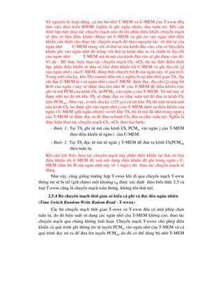 VÒ nguyªn lý ho¹t ®éng, c¶ hai bé nhí T-MEM vµ C-MEM cña T-RWSR ®Òu
lµm viÖc theo kiÓu RWSR (nghÜa lµ ghi ngÉu nhiªn, ®äc tuÇn tù). Khi cÇn
thiÕt lËp mét thao t¸c chuyÓn m¹ch nµo ®ã th× phÇn ®iÒu khiÓn chuyÓn m¹ch
sÏ ®-a sè liÖu ®iÒu khiÓn (Data) tíi C-MEM vµ ghi nã vµo ng¨n nhí ®iÒu
khiÓn cÇn thiÕt cho thao t¸c chuyÓn m¹ch ®ã theo nguyªn t¾c: sè thø tù cña
ng¨n nhí C-MEM trïng víi sè thø tù cña kªnh ®Çu vµo, cßn sè liÖu ®iÒu
khiÓn ghi vµo ng¨n nhí ®ã trïng víi thø tù kªnh ®Çu ra vµ chÝnh lµ ®Þa chØ
cña ng¨n nhí T-MEM mµ tõ m· cña kªnh ®Çu vµo sÏ ghi ®-îc vµo ®ã.
VÝ dô : §Ó thùc hiÖn thao t¸c chuyÓn m¹ch ChiChj th× t¹i thêi ®iÓm thiÕt
lËp, phÇn ®iÒu khiÓn sÏ ®-a sè liÖu ®iÒu khiÓn tíi C-MEM vµ ghi ®Þa chØ [j]
vµo ng¨n nhí i cña C-MEM, ®ång thêi chuyÓn bÝt B cña ng¨n nµy vÒ gi¸ trÞ 0.
Trong mçi chu kú, khi TS-counter ®Õm tíi i, nghÜa lµ t¹i khe thêi gian TSi, ®Þa
chØ ®äc C-MEM lµ i vµ ng¨n nhí i cña C-MEM ®-îc ®äc, ®Þa chØ [j] cïng bÝt
B=0 cña ng¨n i nµy sÏ ®-îc ®-a lªn ®Çu W cña T-MEM ®Ó ®iÒu khiÓn viÖc
ghi tõ m· PCM cña kªnh Chi tõ PCMin vµo ng¨n j cña T-MEM. Tõ m· nµy sÏ
®-îc nhí t¹i ®ã tíi khe TSj sÏ ®-îc ®äc ra (®äc tuÇn tù) ®Ó ®-a ra kªnh Chj
trªn PCMout. Nh- vËy, ë mçi chu kú (125 s) cø tíi khe TSi th× mét tõ m· míi
cña kªnh Chi l¹i ®-îc ghi vµo ng¨n nhí j cña T-MEM d-íi sù ®iÒu khiÓn cña
ng¨n i C-MEM (ghi ngÉu nhiªn) vµ tíi khe TSj th× tõ m· ®· nhí trong ng¨n j
cña T-MEM sÏ ®-îc ®äc ra ®Ó ®-a ra kªnh Chj ®Çu ra (®äc tuÇn tù). NghÜa lµ
thùc hiÖn thao t¸c chuyÓn m¹ch ChiChj theo hai b-íc:
- B-íc 1: T¹i TSi ghi tõ m· cña kªnh Chi PCMin vµo ng¨n j cña T-MEM
theo ®iÒu khiÓn tõ ng¨n i cña C-MEM.
- B-íc 2: T¹i TSj ®äc tõ m· tõ ng¨n j T-MEM ®Ó ®-a ra kªnh ChjPCMout
theo tuÇn tù.
Khi cÇn kÕt thóc thao t¸c chuyÓn m¹ch nµy phÇn ®iÒu khiÓn l¹i ®-a sè liÖu
®iÒu khiÓn tíi C-MEM ®Ó xo¸ néi dung ®iÒu khiÓn ®· ghi trong ng¨n i C-
MEM (®-a bÝt B cña ng¨n nhí nµy vÒ 1 logic) th× thao t¸c chuyÓn m¹ch sÏ
dõng.
Nh- vËy, còng gièng tr-êng hîp T-SWRR khi ®i qua chuyÓn m¹ch T-RWSR
th«ng tin sÏ bÞ trÔ (gi÷ chËm) mét kho¶ng tM ®-îc x¸c ®Þnh theo biÓu thøc 2.5 vµ
lo¹i T-RWSR còng lµ chuyÓn m¹ch toµn th«ng, kh«ng tæn thÊt néi.
2.5.4 Bé chuyÓn m¹ch thêi gian sè kiÓu c¶ ghi vµ ®äc ®Òu ngÉu nhiªn
(Time Switch Random Write Radom Read - T-RWRR)
C¸c bé chuyÓn m¹ch thêi gian T-SWRR vµ T-RWSR ®Òu cã mét phÐp chän
tuÇn tù, do ®ã hiÖu suÊt sö dông c¸c ng¨n nhí cña T-MEM kh«ng cao, thao t¸c
chuyÓn m¹ch qua chóng kh«ng linh ho¹t. ChuyÓn m¹ch T-RWRR cho phÐp ®iÒu
khiÓn c¶ qu¸ tr×nh ghi th«ng tin tõ tuyÕn PCMin vµo ng¨n nhí cña T-MEM vµ c¶
qu¸ tr×nh ®äc nã ra ®Ó ®-a lªn tuyÕn PCMout do ®ã cã thÓ dïng bé nhí T-MEM
 
