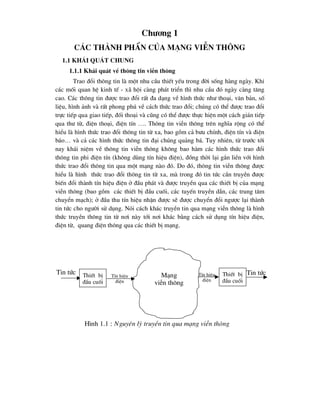 Ch-¬ng 1
C¸c thµnh phÇn cña m¹ng viÔn th«ng
1.1 Kh¸i qu¸t chung
1.1.1 Kh¸i qu¸t vÒ th«ng tin viÔn th«ng
Trao ®æi th«ng tin lµ mét nhu cÇu thiÕt yÕu trong ®êi sèng hµng ngµy. Khi
c¸c mèi quan hÖ kinh tÕ - x· héi cµng ph¸t triÓn th× nhu cÇu ®ã ngµy cµng t¨ng
cao. C¸c th«ng tin ®-îc trao ®æi rÊt ®a d¹ng vÒ h×nh thøc nh- tho¹i, v¨n b¶n, sè
liÖu, h×nh ¶nh vµ rÊt phong phó vÒ c¸ch thøc trao ®æi; chóng cã thÓ ®-îc trao ®æi
trùc tiÕp qua giao tiÕp, ®èi tho¹i vµ còng cã thÓ ®-îc thùc hiÖn mét c¸ch gi¸n tiÕp
qua th- tõ, ®iÖn tho¹i, ®iÖn tÝn …. Th«ng tin viÔn th«ng trªn nghÜa réng cã thÓ
hiÓu lµ h×nh thøc trao ®æi th«ng tin tõ xa, bao gåm c¶ b-u chÝnh, ®iÖn tÝn vµ ®iÖn
b¸o… vµ c¶ c¸c h×nh thøc th«ng tin ®¹i chóng qu¶ng b¸. Tuy nhiªn, tõ tr-íc tíi
nay kh¸i niÖm vÒ th«ng tin viÔn th«ng kh«ng bao hµm c¸c h×nh thøc trao ®æi
th«ng tin phi ®iÖn tÝn (kh«ng dïng tÝn hiÖu ®iÖn), ®ång thêi l¹i g¾n liÒn víi h×nh
thøc trao ®æi th«ng tin qua mét m¹ng nµo ®ã. Do ®ã, th«ng tin viÔn th«ng ®-îc
hiÓu lµ h×nh thøc trao ®æi th«ng tin tõ xa, mµ trong ®ã tin tøc cÇn truyÒn ®-îc
biÕn ®æi thµnh tÝn hiÖu ®iÖn ë ®Çu ph¸t vµ ®-îc truyÒn qua c¸c thiÕt bÞ cña m¹ng
viÔn th«ng (bao gåm c¸c thiÕt bÞ ®Çu cuèi, c¸c tuyÕn truyÒn dÉn, c¸c trung t©m
chuyÓn m¹ch); ë ®Çu thu tÝn hiÖu nhËn ®-îc sÏ ®-îc chuyÓn ®æi ng-îc l¹i thµnh
tin tøc cho ng-êi sö dông. Nãi c¸ch kh¸c truyÒn tin qua m¹ng viÔn th«ng lµ h×nh
thøc truyÒn th«ng tin tõ n¬i nµy tíi n¬i kh¸c b»ng c¸ch sö dông tÝn hiÖu ®iÖn,
®iÖn tõ, quang ®iÖn th«ng qua c¸c thiÕt bÞ m¹ng.
ThiÕt bÞ
®Çu cuèi
TÝn hiÖu
®iÖn
ThiÕt bÞ
®Çu cuèi
TÝn hiÖu
®iÖn
Tin tøc Tin tøc
M¹ng
viÔn th«ng
H×nh 1.1 : Nguyªn lý truyÒn tin qua m¹ng viÔn th«ng
 