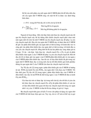  




 1
log
log
2
2
M
M
Int
P
Sè bÝt cña mçi phÇn cña mçi ng¨n nhí C-MEM ph¶i ®ñ ®Ó biÓu diÔn ®Þa
chØ cña ng¨n nhí T-MEM cïng víi mét bÝt B vµ ®-îc x¸c ®Þnh b»ng
biÓu thøc:
r = P+1 trong ®ã P bit ®Þa chØ vµ bÝt cßn l¹i lµ bÝt B
NÕu log2M lµ sè nguyªn
NÕu log2M kh«ng ph¶i lµ sè nguyªn.
Nguyªn lý ho¹t ®éng : Khi cÇn thùc hiÖn mét thao t¸c chuyÓn m¹ch nµo ®ã
qua bé chuyÓn m¹ch nµy th× hÖ thèng ®iÒu khiÓn chuyÓn m¹ch ph¶i chän mét
mét ng¨n nhí rçi trªn bé nhí T-MEM cña bé chuyÓn m¹ch nµy ®Ó phôc vô yªu
cÇu chuyÓn m¹ch ®ã. §Þa chØ cña ng¨n nhí T-MEM nµy sÏ ®-îc ®-a tíi C-MEM
®Ó ghi vµo phÇn ®iÒu khiÓn ghi cña ng¨n nhí cã thø tù trïng víi kªnh ®Çu vµo vµ
còng ghi vµo phÇn ®iÒu khiÓn ®äc cña ng¨n nhí cã thø tù trïng víi kªnh ®Çu ra
cña yªu cÇu chuyÓn m¹ch ®ã, ®ång thêi bÝt B cña hai phÇn nµy cïng nhËn gi¸ trÞ
0 logic. VÝ dô : cÇn thùc hiÖn thao t¸c chuyÓn m¹ch Chi Chj vµ gi¶ sö phÇn
®iÒu khiÓn chän ng¨n 2 cña T-MEM ®Ó phôc vô yªu cÇu chuyÓn m¹ch ®ã. Khi ®ã
®Þa chØ [2] sÏ ®-îc ghi vµo ng¨n i cña C-MEM phÇn ®iÒu khiÓn ghi vµ vµo ng¨n j
cña C-MEM phÇn ®iÒu khiÓn ®äc. Sau ®ã c¸c sè liÖu ®iÒu khiÓn ®· ghi trong c¸c
ng¨n nhí C-MEM ®-îc ®äc ra trong mçi chu kú ®Ó ®iÒu khiÓn qu¸ tr×nh ghi/®äc
th«ng tin qua ng¨n nhí 2 cña T-MEM cho thao t¸c chuyÓn m¹ch nãi trªn.
T¹i TSi ®Þa chØ [2] trong ng¨n i phÇn ®iÒu khiÓn ghi cña C-MEM sÏ h-íng
tõ m· PCM cña kªnh Chi trªn PCMin vµo ng¨n nhí 2 ®· chän cña T-MEM. Tíi
khe thêi gian TSj ®Þa chØ [2] trong ng¨n j phÇn ®iÒu khiÓn ®äc cña C-MEM sÏ
®iÒu khiÓn viÖc ®äc tõ m· PCM ®· nhí trong ng¨n 2 cña T-MEM ®Ó ®-a ra kªnh
Chj trªn PCMout .
C¸c thao t¸c trªn sÏ ®-îc lÆp l¹i trong mçi chu kú cho tíi khi cã yªu cÇu
kÕt thóc thao t¸c chuyÓn m¹ch ChiChj th× phÇn ®iÒu khiÓn sÏ xo¸ c¸c
sè liÖu ®iÒu khiÓn liªn quan tíi thao t¸c chuyÓn m¹ch ®ã trong c¸c ng¨n
nhí i vµ j cña C-MEM vµ ®-a bÝt B cña chóng vÒ gi¸ trÞ 1 logic.
Bé chuyÓn m¹ch thêi gian sè kiÓu T-RWRR cho phÐp sö dông c¸c ng¨n nhí
cña T-MEM rÊt linh ho¹t, hiÖu qu¶ cao. Tuy vËy, do m <<F nªn cã thÓ x¶y ra gäi
 