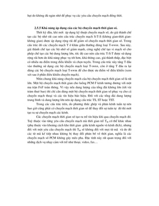 hôt do kh«ng ®ñ ng¨n nhí ®Ó phôc vô c¸c yªu cÇu chuyÓn m¹ch ®ång thêi.
2.5.5 Kh¶ n¨ng ¸p dông cña c¸c bé chuyÓn m¹ch thêi gian sè.
Thêi kú ®Çu, khi míi ¸p dông kü thuËt chuyÓn m¹ch sè, do gi¸ thµnh chÕ
t¹o c¸c bé nhí rÊt cao nªn cÊu tróc chuyÓn m¹ch S-T-S (kh«ng gian-thêi gian-
kh«ng gian) ®-îc ¸p dông réng r·i ®Ó gi¶m sè chuyÓn m¹ch thêi gian sè. Trong
cÊu tróc ®ã c¸c chuyÓn m¹ch T ë kh©u gi÷a th-êng dïng lo¹i T-RWRR. Sau nµy,
gi¸ thµnh chÕ t¹o c¸c bé nhí sè gi¶m m¹nh, c«ng nghÖ chÕ t¹o vi m¹ch sè cho
phÐp chÕ t¹o c¸c bé dung l-îng lín, tèc ®é cao nªn cÊu tróc T-S-T ®-îc sö dông
réng r·i h¬n do kh¶ n¨ng phôc vô tèt h¬n, kh¶ th«ng cao, gi¸ thµnh thÊp, ®Æc biÖt
cã nhiÒu -u ®iÓm trong ®iÒu khiÓn vµ chän tuyÕn. Trong cÊu tróc nµy tÇng T ®Çu
vµo th-êng sö dông c¸c bé chuyÓn m¹ch lo¹i T-SWRR, cßn ë tÇng T ®Çu ra l¹i
dïng c¸c bé chuyÓn m¹ch lo¹i T-RWSR ®Ó cho ®-îc -u ®iÓm vÒ ®iÒu khiÓn (xem
xÐt sau ë phÇn ®iÒu khiÓn chuyÓn m¹ch).
Nh×n chung kh¶ n¨ng chuyÓn m¹ch cña bé chuyÓn m¹ch thêi gian sè lµ rÊt
lín. Mét bé chuyÓn m¹ch thêi gian cho luång PCM F kªnh t-¬ng ®-¬ng víi mét
ma trËn FxF toµn th«ng. V× vËy nÕu dung l-îng cña tæng ®µi kh«ng lín (tíi vµi
tr¨m thuª bao) th× chØ cÇn dïng mét bé chuyÓn m¹ch thêi gian sè phôc vô cho c¶
chuyÓn m¹ch tho¹i vµ c¸c tÝn hiÖu b¸o hiÖu. §èi víi c¸c tæng ®µi dung l-îng
trung b×nh vµ dung l-îng lín nªn ¸p dông cÊu tróc TS, ST hoÆc TST.
Trong c¸c cÊu tróc trªn, do ph-¬ng thøc ghÐp vµ ph©n kªnh tuÇn tù nªn
bao giê còng ph¶i cã chuyÓn m¹ch thêi gian sè ®Ó thay ®æi sù tuÇn tù ®ã th× míi
t¹o ra sù chuyÓn m¹ch c¸c kªnh.
C¸c chuyÓn m¹ch thêi gian sè t¹o ra trÔ tÝn hiÖu khi qua chuyÓn m¹ch ®ã.
Tuú thuéc vµo tõng yªu cÇu chuyÓn m¹ch mµ thêi gian trÔ TM cã thÓ kh¸c nhau
(phô thuéc vµo kho¶ng c¸ch khe thêi gian gi÷a kªnh nguån vµ kªnh ®Ých), nh-ng
®èi víi mét yªu cÇu chuyÓn m¹ch th× TM sÏ kh«ng ®æi víi mäi tõ m· vµ do ®ã
c¸c tõ m· kÕ tiÕp nhau kh«ng bÞ thay ®æi ph©n bè vÒ thêi gian, nghÜa lµ c¸c
chuyÓn m¹ch sè PCM kh«ng g©y mÐo pha. §Æc tÝnh nµy rÊt quan träng ®èi víi
nh÷ng dÞch vô nh¹y c¶m víi trÔ nh- tho¹i, video, fax…
 