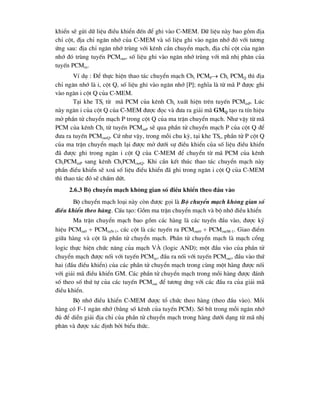 khiÓn sÏ göi d÷ liÖu ®iÒu khiÓn ®Õn ®Ó ghi vµo C-MEM. D÷ liÖu nµy bao gåm ®Þa
chØ cét, ®Þa chØ ng¨n nhí cña C-MEM vµ sè liÖu ghi vµo ng¨n nhí ®ã víi t-¬ng
øng sau: ®Þa chØ ng¨n nhí trïng víi kªnh cÇn chuyÓn m¹ch, ®Þa chØ cét cña ng¨n
nhí ®ã trïng tuyÕn PCMout, sè liÖu ghi vµo ng¨n nhí trïng víi m· nhÞ ph©n cña
tuyÕn PCMin.
VÝ dô : §Ó thùc hiÖn thao t¸c chuyÓn m¹ch Chi PCMP Chi PCMQ th× ®Þa
chØ ng¨n nhí lµ i, cét Q, sè liÖu ghi vµo ng¨n nhí [P]; nghÜa lµ tõ m· P ®-îc ghi
vµo ng¨n i cét Q cña C-MEM.
T¹i khe TSi tõ m· PCM cña kªnh Chi xuÊt hiÖn trªn tuyÕn PCMinP. Lóc
nµy ng¨n i cña cét Q cña C-MEM ®-îc ®äc vµ ®-a ra gi¶i m· GMQ t¹o ra tÝn hiÖu
më phÇn tö chuyÓn m¹ch P trong cét Q cña ma trËn chuyÓn m¹ch. Nh- vËy tõ m·
PCM cña kªnh Chi tõ tuyÕn PCMinP sÏ qua phÇn tö chuyÓn m¹ch P cña cét Q ®Ó
®-a ra tuyÕn PCMoutQ. Cø nh- vËy, trong mçi chu kú, t¹i khe TSi, phÇn tö P cét Q
cña ma trËn chuyÓn m¹ch l¹i ®-îc më d-íi sù ®iÒu khiÓn cña sè liÖu ®iÒu khiÓn
®· ®-îc ghi trong ng¨n i cét Q cña C-MEM ®Ó chuyÓn tõ m· PCM cña kªnh
ChiPCMinP sang kªnh ChiPCMoutQ. Khi cÇn kÕt thóc thao t¸c chuyÓn m¹ch nµy
phÇn ®iÒu khiÓn sÏ xo¸ sè liÖu ®iÒu khiÓn ®· ghi trong ng¨n i cét Q cña C-MEM
th× thao t¸c ®ã sÏ chÊm døt.
2.6.3 Bé chuyÓn m¹ch kh«ng gian sè ®iÒu khiÓn theo ®Çu vµo
Bé chuyÓn m¹ch lo¹i nµy cßn ®-îc gäi lµ Bé chuyÓn m¹ch kh«ng gian sè
®iÒu khiÓn theo hµng. CÊu t¹o: Gåm ma trËn chuyÓn m¹ch vµ bé nhí ®iÒu khiÓn
Ma trËn chuyÓn m¹ch bao gåm c¸c hµng lµ c¸c tuyÕn ®Çu vµo, ®-îc ký
hiÖu PCMin0  PCMinN-1, c¸c cét lµ c¸c tuyÕn ra PCMout0  PCMoutM-1. Giao ®iÓm
gi÷a hµng vµ cét lµ phÇn tö chuyÓn m¹ch. PhÇn tö chuyÓn m¹ch lµ m¹ch cæng
logic thùc hiÖn chøc n¨ng cña m¹ch Vµ (logic AND); mét ®Çu vµo cña phÇn tö
chuyÓn m¹ch ®-îc nèi víi tuyÕn PCMin, ®Çu ra nèi víi tuyÕn PCMout, ®Çu vµo thø
hai (®Çu ®iÒu khiÓn) cña c¸c phÇn tö chuyÓn m¹ch trong cïng mét hµng ®-îc nèi
víi gi¶i m· ®iÒu khiÓn GM. C¸c phÇn tö chuyÓn m¹ch trong mçi hµng ®-îc ®¸nh
sè theo sè thø tù cña c¸c tuyÕn PCMout ®Ó t-¬ng øng víi c¸c ®Çu ra cña gi¶i m·
®iÒu khiÓn.
Bé nhí ®iÒu khiÓn C-MEM ®-îc tæ chøc theo hµng (theo ®Çu vµo). Mçi
hµng cã F-1 ng¨n nhí (b»ng sè kªnh cña tuyÕn PCM). Sè bÝt trong mçi ng¨n nhí
®ñ ®Ó diÔn gi¶i ®Þa chØ cña phÇn tö chuyÓn m¹ch trong hµng d-íi d¹ng tõ m· nhÞ
ph©n vµ ®-îc x¸c ®Þnh bëi biÓu thøc.
 