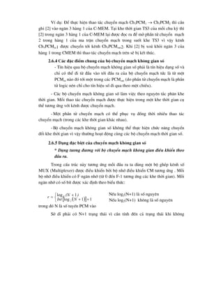  
 







1
1
log
1
log
2
2
N
Int
)
(N
r
VÝ dô: §Ó thùc hiÖn thao t¸c chuyÓn m¹ch Ch3PCM1  Ch3PCM2 th× cÇn
ghi [2] vµo ng¨n 3 hµng 1 cña C-MEM. T¹i khe thêi gian TS3 cña mçi chu kú th×
[2] trong ng¨n 3 hµng 1 cña C-MEM l¹i ®-îc ®äc ra ®Ó më phÇn tö chuyÓn m¹ch
2 trong hµng 1 cña ma trËn chuyÓn m¹ch trong suèt khe TS3 v× vËy kªnh
Ch3PCMin1 ®-îc chuyÓn tíi kªnh Ch3PCMout2. Khi [2] bÞ xo¸ khái ng¨n 3 cña
hµng 1 trong CMEM th× thao t¸c chuyÓn m¹ch trªn sÏ bÞ kÕt thóc.
2.6.4 C¸c ®Æc ®iÓm chung cña bé chuyÓn m¹ch kh«ng gian sè
- TÝn hiÖu qua bé chuyÓn m¹ch kh«ng gian sè ph¶i lµ tÝn hiÖu d¹ng sè vµ
chØ cã thÓ ®i tõ ®Çu vµo tíi ®Çu ra cña bé chuyÓn m¹ch tøc lµ tõ mét
PCMin nµo ®ã tíi mét trong c¸c PCMout (do phÇn tö chuyÓn m¹ch lµ phÇn
tö logic nªn chØ cho tÝn hiÖu sè ®i qua theo mét chiÒu).
- C¸c bé chuyÓn m¹ch kh«ng gian sè lµm viÖc theo nguyªn t¾c ph©n khe
thêi gian. Mçi thao t¸c chuyÓn m¹ch ®-îc thùc hiÖn trong mét khe thêi gian cô
thÓ t-¬ng øng víi kªnh ®-îc chuyÓn m¹ch.
- Mét phÇn tö chuyÓn m¹ch cã thÓ phôc vô ®ång thêi nhiÒu thao t¸c
chuyÓn m¹ch (trong c¸c khe thêi gian kh¸c nhau).
- Bé chuyÓn m¹ch kh«ng gian sè kh«ng thÓ thùc hiÖn chøc n¨ng chuyÓn
®æi khe thêi gian v× vËy th-êng ho¹t ®éng cïng c¸c bé chuyÓn m¹ch thêi gian sè.
2.6.5 D¹ng ®Æc biÖt cña chuyÓn m¹ch kh«ng gian sè
* D¹ng t-¬ng ®-¬ng víi bé chuyÓn m¹ch kh«ng gian ®iÒu khiÓn theo
®Çu ra.
Trong cÊu tróc nµy t-¬ng øng mçi ®Çu ra ta dïng mét bé ghÐp kªnh sè
MUX (Multiplexer) ®-îc ®iÒu khiÓn bëi bé nhí ®iÒu khiÓn CM t-¬ng øng . Mçi
bé nhí ®iÒu khiÓn cã F ng¨n nhí (tõ 0 ®Õn F-1 t-¬ng øng c¸c khe thêi gian). Mçi
ng¨n nhí cã sè bÝt ®-îc x¸c ®Þnh theo biÓu thøc:
NÕu log2(N+1) lµ sè nguyªn
NÕu log2(N+1) kh«ng lµ sè nguyªn
trong ®ã N lµ sè tuyÕn PCM vµo
Së dÜ ph¶i cã N+1 tr¹ng th¸i v× cÇn tÝnh ®Õn c¶ tr¹ng th¸i khi kh«ng
 