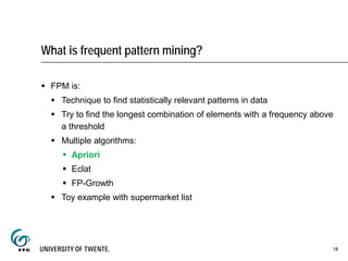 What is frequent pattern mining?
 FPM is:
 Technique to find statistically relevant patterns in data
 Try to find the longest combination of elements with a frequency above
a threshold
 Multiple algorithms:
 Apriori
 Eclat
 FP-Growth
 Toy example with supermarket list
18
 