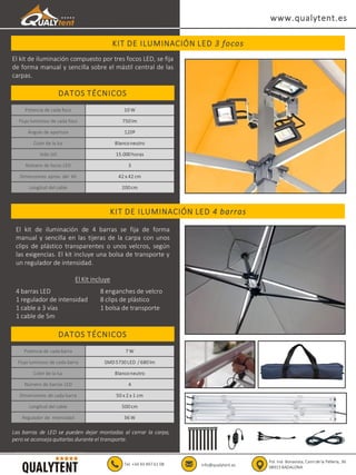 KIT DE ILUMINACIÓN LED 3 focos
www.qualytent.es
Tel. +34 93 497 61 08 info@qualytent.es
Pol. Ind. Bonavista, Camí de la Pellería, 36
08915 BADALONA
KIT DE ILUMINACIÓN LED 4 barras
DATOS TÉCNICOS
Potencia de cada foco 10 W
Flujo luminoso de cada foco 750 lm
Ángulo de apertura 120º
Color de la luz Blanconeutro
Vida útil 15.000 horas
Número de focos LED 3
Dimensiones aprox. del kit 42 x 42 cm
Longitud del cable 200 cm
DATOS TÉCNICOS
Potencia de cada barra 7 W
Flujo luminoso de cada barra SMD 5730 LED / 680 lm
Color de la luz Blanconeutro
Número de barras LED 4
Dimensiones de cada barra 50 x 2 x 1 cm
Longitud del cable 500 cm
Regulador de intensidad 36 W
El kit de iluminación compuesto por tres focos LED, se fija
de forma manual y sencilla sobre el mástil central de las
carpas.
El kit de iluminación de 4 barras se fija de forma
manual y sencilla en las tijeras de la carpa con unos
clips de plástico transparentes o unos velcros, según
las exigencias. El kit incluye una bolsa de transporte y
un regulador de intensidad.
El Kit incluye
4 barras LED
1 regulador de intensidad
1 cable a 3 vías
1 cable de 5m
8 enganches de velcro
8 clips de plástico
1 bolsa de transporte
Las barras de LED se pueden dejar montadas al cerrar la carpa,
pero se aconseja quitarlas durante el transporte.
 