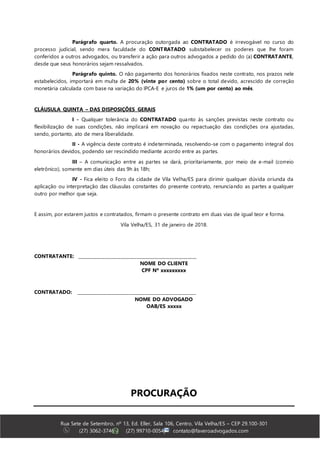 Rua Sete de Setembro, nº 13, Ed. Eller, Sala 106, Centro, Vila Velha/ES – CEP 29.100-301
(27) 3062-3746 | (27) 99710-0054| contato@faveroadvogados.com
Parágrafo quarto. A procuração outorgada ao CONTRATADO é irrevogável no curso do
processo judicial, sendo mera faculdade do CONTRATADO substabelecer os poderes que lhe foram
conferidos a outros advogados, ou transferir a ação para outros advogados a pedido do (a) CONTRATANTE,
desde que seus honorários sejam ressalvados.
Parágrafo quinto. O não pagamento dos honorários fixados neste contrato, nos prazos nele
estabelecidos, importará em multa de 20% (vinte por cento) sobre o total devido, acrescido de correção
monetária calculada com base na variação do IPCA-E e juros de 1% (um por cento) ao mês.
CLÁUSULA QUINTA – DAS DISPOSIÇÕES GERAIS
I - Qualquer tolerância do CONTRATADO quanto às sanções previstas neste contrato ou
flexibilização de suas condições, não implicará em novação ou repactuação das condições ora ajustadas,
sendo, portanto, ato de mera liberalidade.
II - A vigência deste contrato é indeterminada, resolvendo-se com o pagamento integral dos
honorários devidos, podendo ser rescindido mediante acordo entre as partes.
III – A comunicação entre as partes se dará, prioritariamente, por meio de e-mail (correio
eletrônico), somente em dias úteis das 9h às 18h;
IV - Fica eleito o Foro da cidade de Vila Velha/ES para dirimir qualquer dúvida oriunda da
aplicação ou interpretação das cláusulas constantes do presente contrato, renunciando as partes a qualquer
outro por melhor que seja.
E assim, por estarem justos e contratados, firmam o presente contrato em duas vias de igual teor e forma.
Vila Velha/ES, 31 de janeiro de 2018.
CONTRATANTE: ______________________________________________________
NOME DO CLIENTE
CPF Nº xxxxxxxxx
CONTRATADO: ______________________________________________________
NOME DO ADVOGADO
OAB/ES xxxxx
PROCURAÇÃO
 