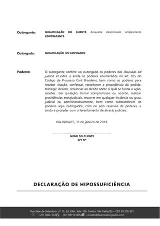 Rua Sete de Setembro, nº 13, Ed. Eller, Sala 106, Centro, Vila Velha/ES – CEP 29.100-301
(27) 3062-3746 | (27) 99710-0054| contato@faveroadvogados.com
Outorgante: QUALIFICAÇÃO DO CLIENTE, doravante denominado simplesmente
CONTRATANTE.
Outorgado: QUALIFICAÇÃO DO ADVOGADO
Poderes: O outorgante confere ao outorgado os poderes das cláusulas ad
judicia et extra, e ainda os poderes enumerados no art. 105 do
Código de Processo Civil Brasileiro, bem como os poderes para
receber citação, confessar, reconhecer a procedência do pedido,
transigir, desistir, renunciar ao direito sobre o qual se funda a ação,
receber, dar quitação, firmar compromisso ou acordo, realizar
providências extrajudiciais, recorrer em qualquer instância ou grau,
judicial ou administrativamente, bem como substabelecer os
poderes aqui outorgados, com ou sem reservas de poderes, e
ainda a proceder com o levantamento de alvarás judiciais.
Vila Velha/ES, 31 de janeiro de 2018.
______________________________________________________
NOME DO CLIENTE
CPF Nº
DECLARAÇÃO DE HIPOSSUFICIÊNCIA
 