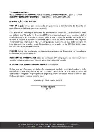 Rua Sete de Setembro, nº 13, Ed. Eller, Sala 106, Centro, Vila Velha/ES – CEP 29.100-301
(27) 3062-3746 | (27) 99710-0054| contato@faveroadvogados.com
TELEFONE/WHATSAPP:
DESEJA RECEBER INFORMAÇÕES POR E-MAIL/TELEFONE/WHATSAPP [ ] SIM [ ] NÃO
DE QUANTO EM QUANTO TEMPO? [ ] TODO MÊS [ ] TRIMESTRALMENTE
QUALIFICAÇÃO DO REQUERIDO:
TIPO DA AÇÃO: liminar para consignação em pagamento e cancelamento de desconto em
contracheque c/c indenização por danos morais
FATOS: além das informações constantes no documento do Procon de Guajará mirim/RO, relata
que após vir para Vila Velha em dezembro/2017 tentou novamente por 2 vezes conseguir o boleto
atualizado com o réu, mas não conseguiu, pois sempre chegava já vencido, mesmo já tendo
relatado a situação à ouvidora da empresa. Que o valor do débito atualizado hoje, segundo
demonstrativo da empresa, é de R$ 24.591,58. Que possui o valor integral para poder consignar em
juízo. Que antes de ir ao Procon de RO também fez reclamação no site RECLAME AQUI, mas a
empresa não deu resposta satisfatória.
PEDIDOS: liminar para consignação em pagamento e cancelamento de desconto em contracheque
c/c indenização por danos morais
DOCUMENTOS APRESENTADOS: cópia da identidade, CPF, comprovante de residência, boletos
vencidos enviados pelo réu bem como os respectivos códigos de rastreio
DOCUMENTOS A SEREM COMPLEMENTADOS: não se aplica.
Declaro que as informações prestadas são expressão da verdade, responsabilizando-me civil e
criminalmente pela integralidade de seu conteúdo, ciente ainda de que caso o pedido de
gratuidade de justiça seja negado precisarei pagar as custas do processo e de que fui alertado pelo
Dr. Xxxxx acerca dos riscos da presente ação.
Vila Velha/ES, 31 de janeiro de 2018.
______________________________________________________
NOME DO CLIENTE
CPF Nº
 