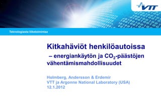 Kitkahäviöt henkilöautoissa
– energiankäytön ja CO2-päästöjen
vähentämismahdollisuudet
Holmberg, Andersson & Erdemir
VTT ja Argonne National Laboratory (USA)
12.1.2012
 