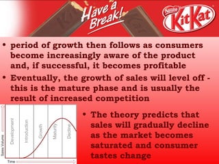 period of growth then follows as consumers become increasingly aware of the product and, if successful, it becomes profitable  Eventually, the growth of sales will level off - this is the mature phase and is usually the result of increased competition  The theory predicts that sales will gradually decline as the market becomes saturated and consumer tastes change 