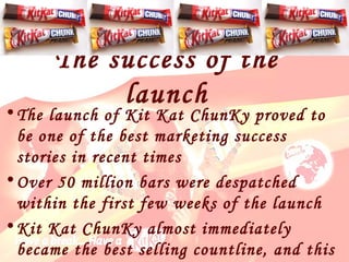 The launch of Kit Kat ChunKy proved to be one of the best marketing success stories in recent time s Over 50 million bars were despatched within the first few weeks of the launch Kit Kat ChunKy almost immediately became the best selling countline, and this success story has continued  The success of the launch 