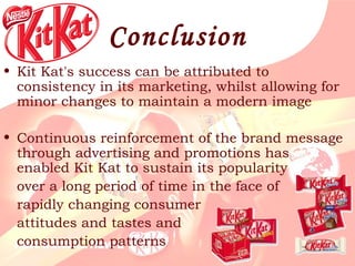 Conclusion Kit Kat's success can be attributed to consistency in its marketing, whilst allowing for minor changes to maintain a modern image Continuous reinforcement of the brand message through advertising and promotions has enabled Kit Kat to sustain its popularity  over a long period of time in the face of  rapidly   changing consumer  attitudes and tastes   and  consumption patterns  