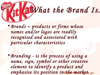 What the Brand Is... Brands – products  or firms whose names and/or logos are readily recognised and associated with particular characteristics Branding - is t he process of using a name, sign, symbol or other creative element to identify a product and emphasise its position in the market 