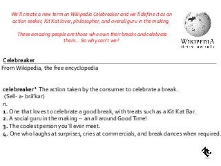 FromWikipedia, the free encyclopedia
celebreaker1 The action taken by the consumer to celebrate a break.
(Sell- a- brāʹkər)
n.
1. One that loves to celebrate a good break, with treats such as a Kit Kat Bar.
2. A social guru in the making – an all around GoodTime!
3. The coolest person you’ll ever meet.
4. One who laughs at surprises, cries at commercials, and break dances when required.
Celebreaker
We’ll create a new term onWikipedia Celebreaker and we’ll define it as an
action seeker, Kit Kat lover, philosopher, and overall guru in the making.
These amazing people are those who own their breaks and celebrate
them… So why can’t we?
 