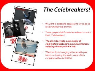• We want to celebrate people who love a good
break whether big or small.
• These people shall forever be referred to as Kit
Kat’s “Celebreakers”.
• The aim is to create a community of
celebreakers that share a common interest:
enjoying a break (with Kit Kat).
• Whether this is lounging at home with your
friends or touring the world, none of it is
complete without a Kit Kat.
The Celebreakers!
 