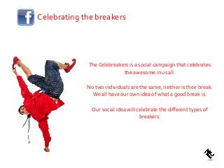 The Celebreakers is a social campaign that celebrates
the awesome in us all.
No two individuals are the same, neither is their break.
We all have our own idea of what a good break is.
Our social idea will celebrate the different types of
breakers.
Celebrating the breakers
 