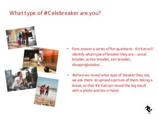 What type of #Celebreaker are you?
• Fans answer a series of fun questions - Kit Kat will
identify what type of breaker they are – social
breaker, active breaker, zen breaker,
shoppingbreaker…
• Before we reveal what type of breaker they are,
we ask them to upload a picture of them taking a
break, so that Kit Kat can reveal the big result
with a photo and bio in hand.
 