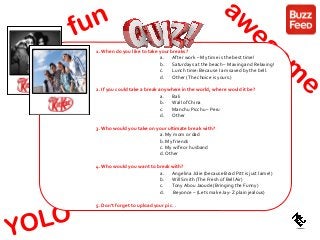 celebreaker
crazy
1. When do you like to take your breaks?
a. After work – My time is the best time!
b. Saturdays at the beach – Maxing and Relaxing!
c. Lunch time: Because I am saved by the bell.
d. Other (The choice is yours.)
2. If you could take a break anywhere in the world, where would it be?
a. Bali
b. Wall of China
c. Manchu Picchu – Peru
d. Other
3. Who would you take on your ultimate break with?
a. My mom or dad
b. My friends
c. My wife or husband
d. Other
4. Who would you want to break with?
a. Angelina Jolie (because Brad Pitt is just lame!)
b. Will Smith (The Fresh of Bell Air)
c. Tony Abou Jaoude (Bringing the Funny)
d. Beyonce – (Lets make Jay- Z plain jealous)
5. Don’t forget to upload your pic…
 