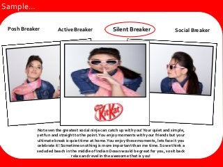 Active BreakerSocial Breaker
Not even the greatest social ninja can catch up with you!Your quiet and simple,
yet fun and straight to the point.You enjoy moments with your friends but your
ultimate break is quiet time at home.You enjoy these moments, lets face it you
celebrate it! Sometimes nothing is more important than me time. So we think a
secluded beach in the middle of Indian Ocean would be great for you, so sit back
relax and revel in the awesome that is you!
Silent BreakerPosh Breaker Active Breaker Social Breaker
Sample…
 