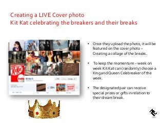 • Once they upload the photo, it will be
featured on the cover photo –
Creating a collage of the breaks.
• To keep the momentum – week on
week Kit Kat can (randomly) choose a
King and Queen Celebreaker of the
week.
• The designated pair can receive
special prizes or gifts in relation to
their dream break.
Creating a LIVE Cover photo
Kit Kat celebrating the breakers and their breaks
 