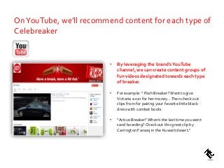 • By leveraging the brand’sYouTube
channel, we can create content groups of
fun videos designated towards each type
of breaker.
• For example: “ Posh Breaker?Want to give
Victoria a run for her money…Then check out
clips from for pairing your favorite little black
dress with combat boots.
• “Active Breaker?When’s the last time you went
sand boarding? Check out this great clip by
Carrington Farooq in the Kuwaiti desert.”
OnYouTube, we’ll recommend content for each type of
Celebreaker
 