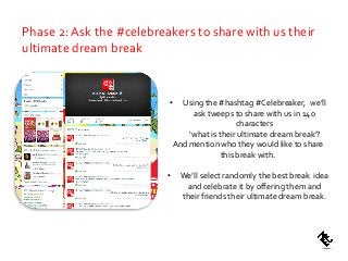 • Using the #hashtag #Celebreaker, we’ll
ask tweeps to share with us in 14o
characters
‘what is their ultimate dream break’?
And mention who they would like to share
this break with.
• We’ll select randomly the best break idea
and celebrate it by offering them and
their friends their ultimate dream break.
Phase 2: Ask the #celebreakers to share with us their
ultimate dream break
 