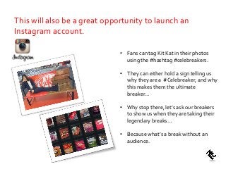 • Fans can tag Kit Kat in their photos
using the #hashtag #celebreakers.
• They can either hold a sign telling us
why they are a #Celebreaker, and why
this makes them the ultimate
breaker…
• Why stop there, let’s ask our breakers
to show us when they are taking their
legendary breaks…
• Because what’s a break without an
audience.
This will also be a great opportunity to launch an
Instagram account.
 
