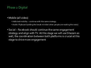 Phase 2 Digital
•Mobile (all video)
• Addicted mobility – continue with the same strategy
• Arabic Flipboard (adding the break mindset when people are reading the news)
•Social – Facebook should continue the same engagement
strategy and align withTV. At this stage we will use Shazam as
well, the coordination between both platforms is crucial at this
stage to drive more engagement
 