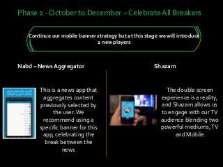 Continue our mobile banner strategy but at this stage we will introduce
2 new players
Phase 2 - October to December – Celebrate All Breakers
Nabd – News Aggregator
This is a news app that
aggregates content
previously selected by
the user.We
recommend using a
specific banner for this
app, celebrating the
break between the
news
Shazam
The double screen
experience is a reality,
and Shazam allows us
to engage with ourTV
audience blending two
powerful mediums,TV
and Mobile
 