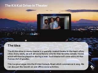 The Kit Kat Drive-InTheater
The Idea:
The Kit Kat drive-in movie theater is a specially created theater in the heart of key
cities. Every week, we will ask social fans to vote for their favorite comedy movies
which will then be played on the big screen. Each theater will come with a Kit Kat
Kanteen full of goodies.
This is a great segue into the Kit Kat Comedy Break which commences in 2015.We
can also pair the brand's on and offline social activities.
 