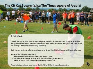 The Kit Kat Square (a.k.aTheTimes square of Arabia)
The Idea:
The Kit Kat Square is a Kit Kat inspired game zone for all personalities.The ground will be
designed to look like a Kit Kat chocolate bar, with each bar/section being it's own ideal break,
portraying a different Celebreaker personality.
So if you are active breaker and enjoy a good time, then Kit Kat has something just for you.
Some of the things you can find:
• Table tennis chocolate bar to keep you on your toes.
• Kit Kat inspired lounge seating with the best video games around.
• And what would life be without Kit Kat pop corn on us!
The aim is to create an ideal world that is full of Kit Kat inspired celebreaks.
 