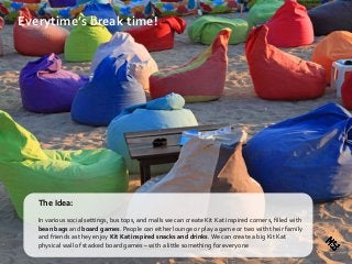 Everytime’s break time!
The Idea:
In various social settings, bus tops, and malls we can create Kit Kat inspired corners, filled with
bean bags and board games. People can either lounge or play a game or two with their family
and friends as they enjoy Kit Kat inspired snacks and drinks.We can create a big Kit Kat
physical wall of stacked board games – with a little something for everyone
 