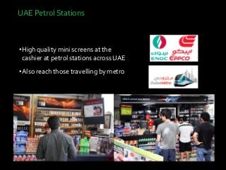 UAE Petrol Stations
•High quality mini screens at the
cashier at petrol stations across UAE
•Also reach those travelling by metro
•Cost 70K AED
 
