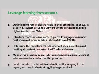 Leverage learning from season 1
1. Optimise different social channels to their strengths. (For e.g. in
Season 1,Twitter drove recruitment where as Facebook drove
higher traffic toYouTube).
2. Introduce more exclusive content pieces to engage consumers
post show and increase ‘likes’, shareability and WOM.
3. Determine the need for a stand alone website vs. creating and
hosting all content on customizedYouTube channel.
4. Mobile was a leading source of viewership. In Season 2, ensure all
solutions continue to be mobile optimized.
5. Local comedy must be cultivated as it is still emerging in the
region, with local talents struggling to get noticed.
 