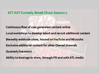 KIT KAT Comedy Break Show Season 2
Continuous flow of user generated content online
Local workshops to develop talent and recruit additional content
Biweekly webisode show, housed onYouTube and Microsite
Exclusive additional content for other Owned channels
Quarterly live event
Ability to leverage in-store, through PR and with ATL media
 