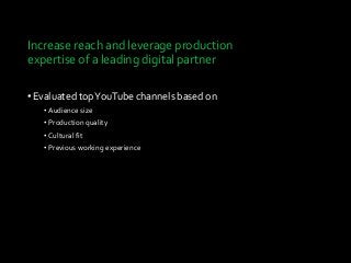 Increase reach and leverage production
expertise of a leading digital partner
•Evaluated topYouTube channels based on
• Audience size
• Production quality
• Cultural fit
• Previous working experience
 