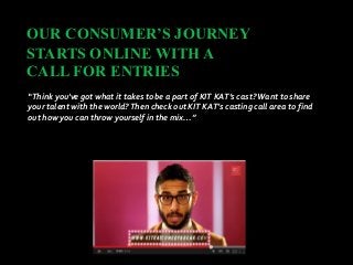 OUR CONSUMER’S JOURNEY
STARTS ONLINE WITH A
CALL FOR ENTRIES
“Think you've got what it takes to be a part of KIT KAT’s cast?Want to share
your talent with the world?Then check out KIT KAT’s casting call area to find
out how you can throw yourself in the mix…”
 