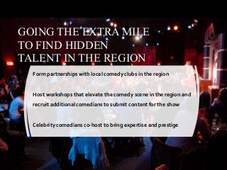 GOING THE EXTRA MILE
TO FIND HIDDEN
TALENT IN THE REGION
Form partnerships with local comedy clubs in the region
Host workshops that elevate the comedy scene in the region and
recruit additional comedians to submit content for the show
Celebrity comedians co-host to bring expertise and prestige
 