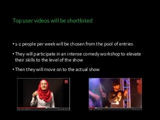 Top user videos will be shortlisted
•1-2 pe0ple per week will be chosen from the pool of entries
•They will participate in an intense comedy workshop to elevate
their skills to the level of the show
•Then they will move on to the actual show
 